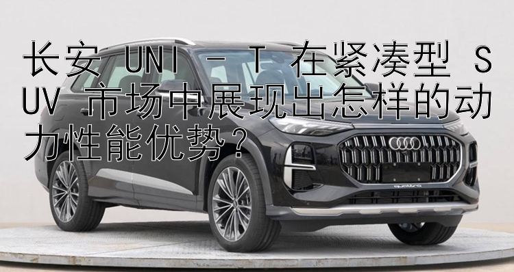 长安 UNI - T 在紧凑型 SUV 市场中展现出怎样的动力性能优势？