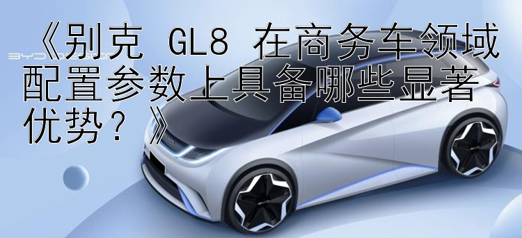 《别克 GL8 在商务车领域配置参数上具备哪些显著优势？》