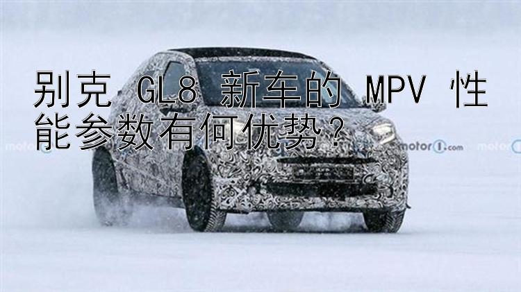 别克 GL8 新车的 MPV 性能参数有何优势？