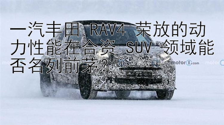 一汽丰田 RAV4 荣放的动力性能在合资 SUV 领域能否名列前茅？