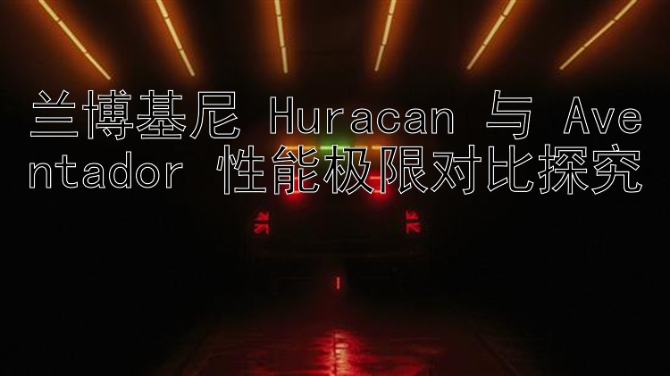 兰博基尼 Huracan 与 Aventador 性能极限对比探究