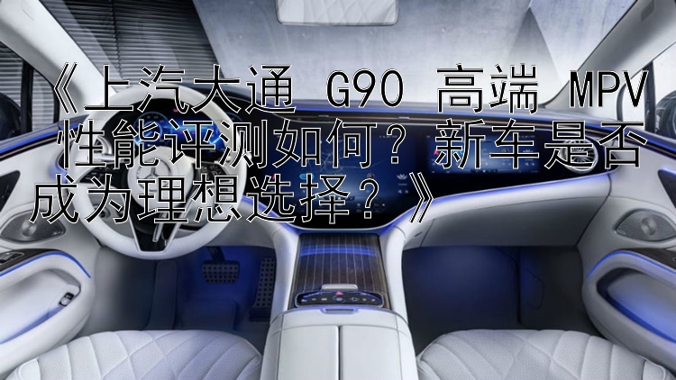 《上汽大通 G90 高端 MPV 性能评测如何？新车是否成为理想选择？》