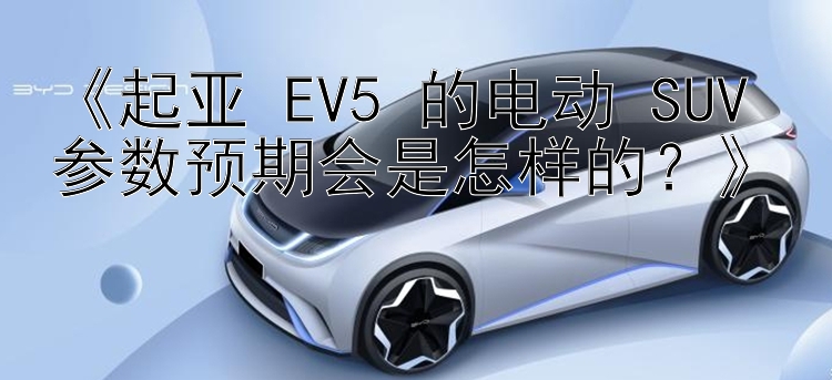 《起亚 EV5 的电动 SUV 参数预期会是怎样的？》