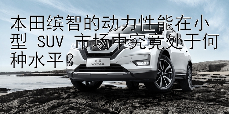 本田缤智的动力性能在小型 SUV 市场中究竟处于何种水平？