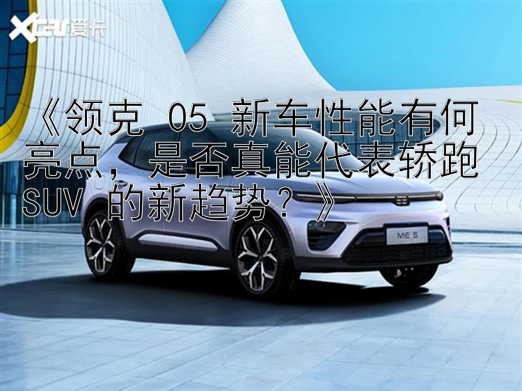 《领克 05 新车性能有何亮点，是否真能代表轿跑 SUV 的新趋势？》