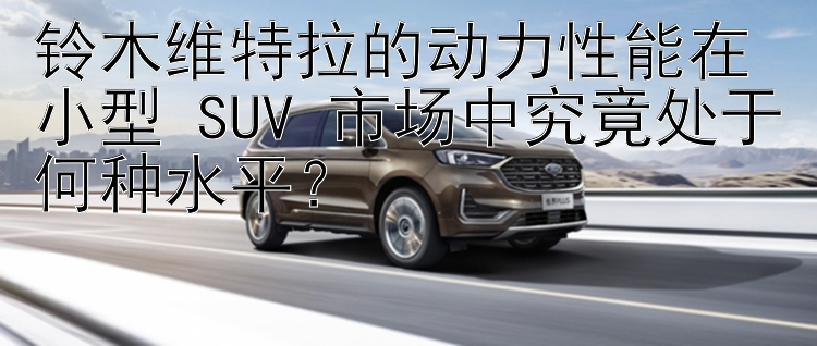 铃木维特拉的动力性能在小型 SUV 市场中究竟处于何种水平？