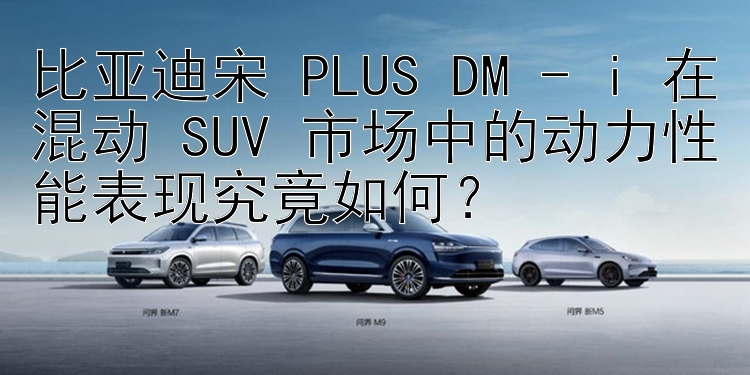 比亚迪宋 PLUS DM - i 在混动 SUV 市场中的动力性能表现究竟如何？