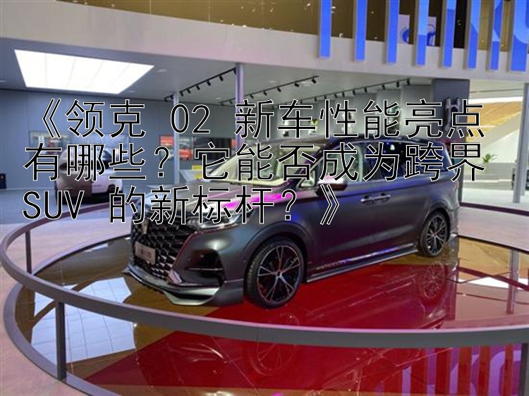 《领克 02 新车性能亮点有哪些？它能否成为跨界 SUV 的新标杆？》