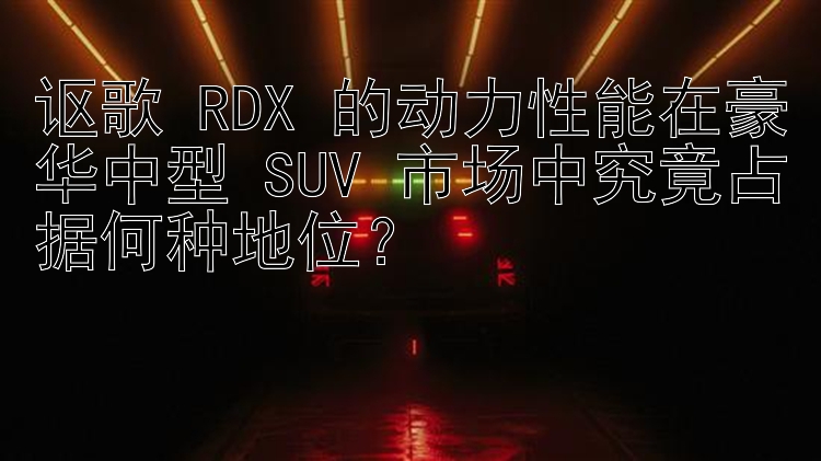 讴歌 RDX 的动力性能在豪华中型 SUV 市场中究竟占据何种地位？