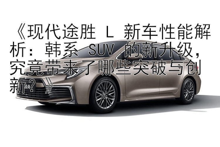 《现代途胜 L 新车性能解析：韩系 SUV 的新升级，究竟带来了哪些突破与创新？》