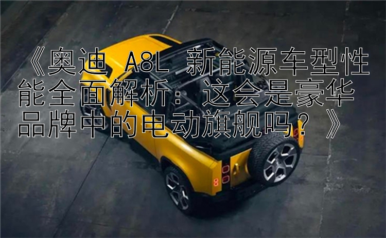 《奥迪 A8L 新能源车型性能全面解析：这会是豪华品牌中的电动旗舰吗？》