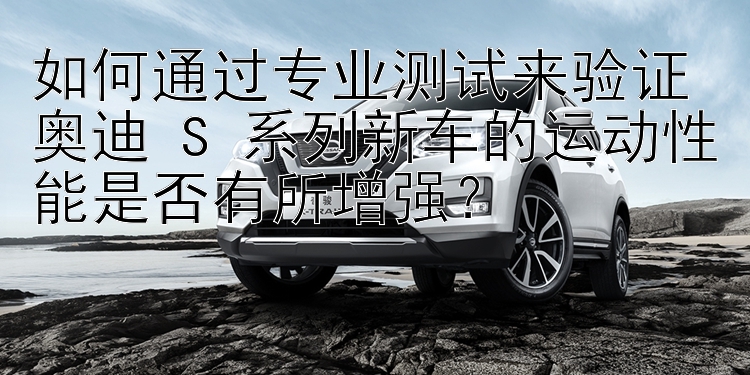 如何通过专业测试来验证奥迪 S 系列新车的运动性能是否有所增强？