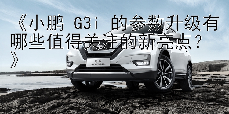 《小鹏 G3i 的参数升级有哪些值得关注的新亮点？》