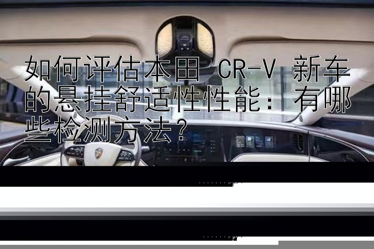 如何评估本田 CR-V 新车的悬挂舒适性性能：有哪些检测方法？