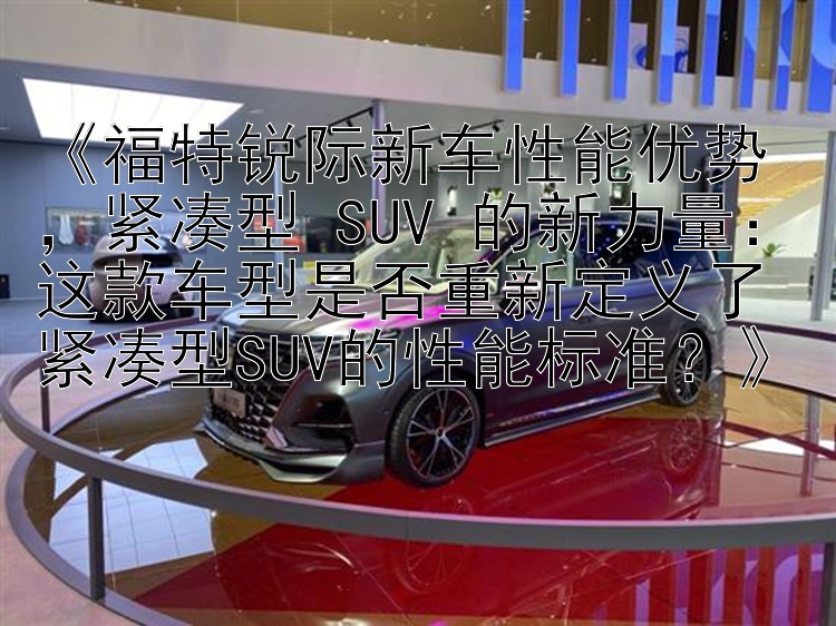 《福特锐际新车性能优势，紧凑型 SUV 的新力量：这款车型是否重新定义了紧凑型SUV的性能标准？》