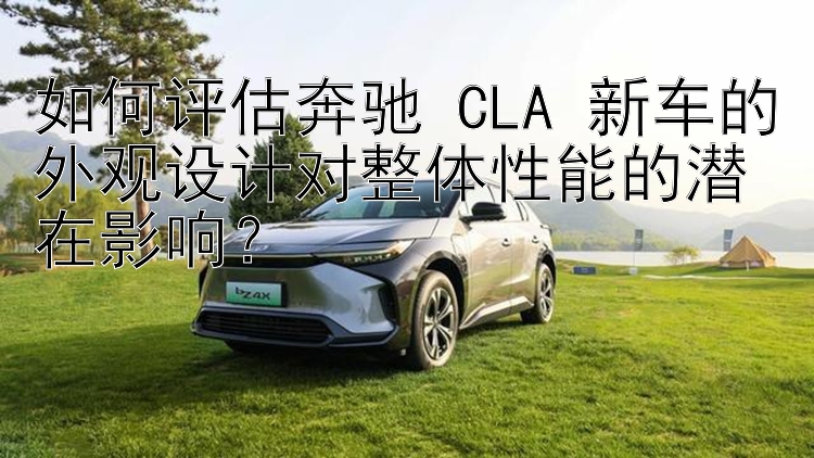 如何评估奔驰 CLA 新车的外观设计对整体性能的潜在影响？