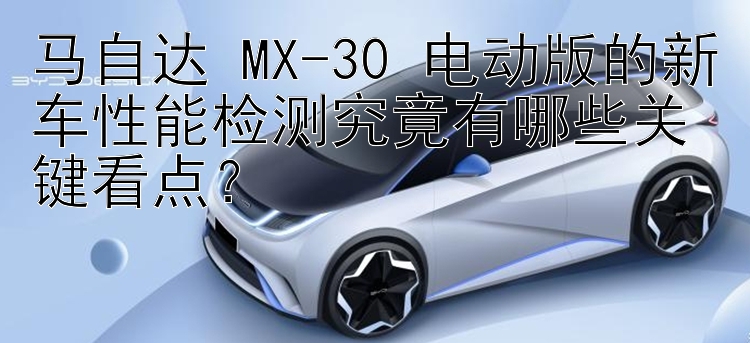 马自达 MX-30 电动版的新车性能检测究竟有哪些关键看点？