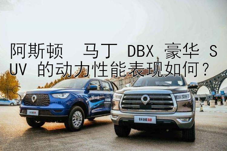 阿斯顿・马丁 DBX 豪华 SUV 的动力性能表现如何？