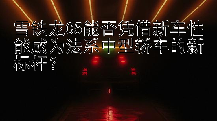 雪铁龙C5能否凭借新车性能成为法系中型轿车的新标杆？