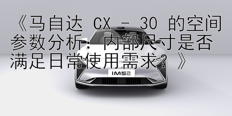 《马自达 CX - 30 的空间参数分析：内部尺寸是否满足日常使用需求？》