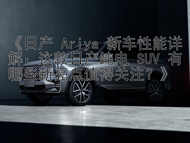 《日产 Ariya 新车性能详解：这款日产纯电 SUV 有哪些新亮点值得关注？》